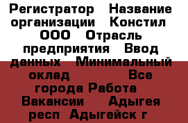 Регистратор › Название организации ­ Констил, ООО › Отрасль предприятия ­ Ввод данных › Минимальный оклад ­ 22 000 - Все города Работа » Вакансии   . Адыгея респ.,Адыгейск г.